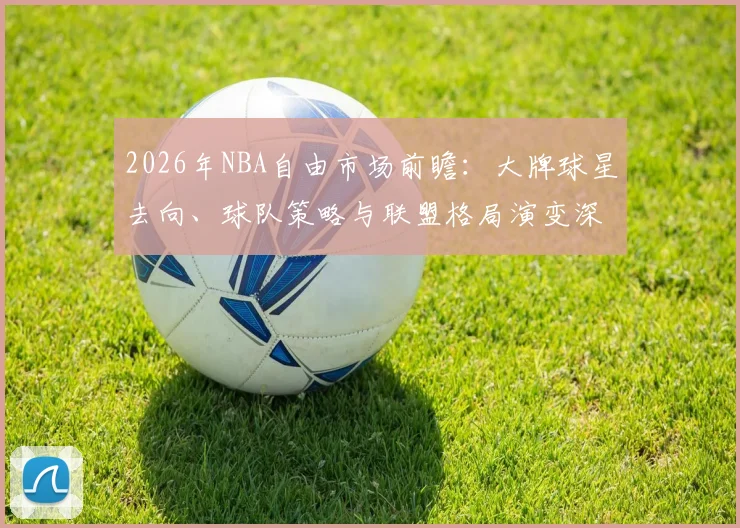 2026年NBA自由市场前瞻:大牌球星去向、球队策略与联盟格局演变深度分析