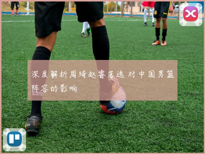 深度解析周琦赵睿落选 对中国男篮阵容的影响
