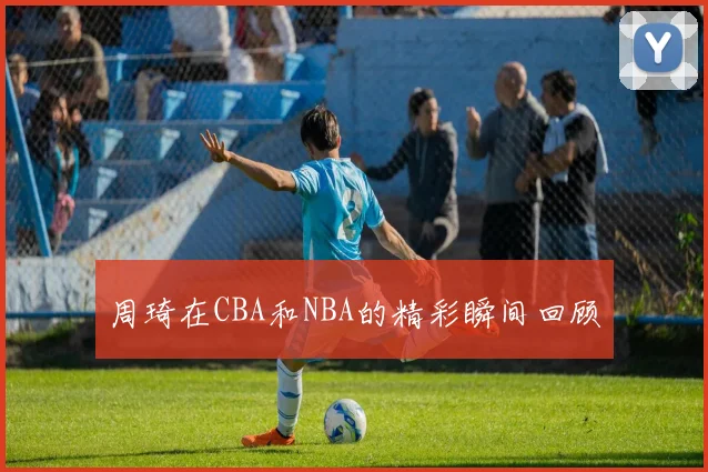 周琦在CBA和NBA的精彩瞬间回顾
