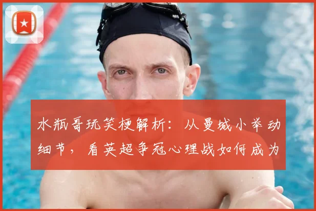 水瓶哥玩笑梗解析:从曼城小举动细节,看英超争冠心理战如何成为阿森纳登顶关键因素