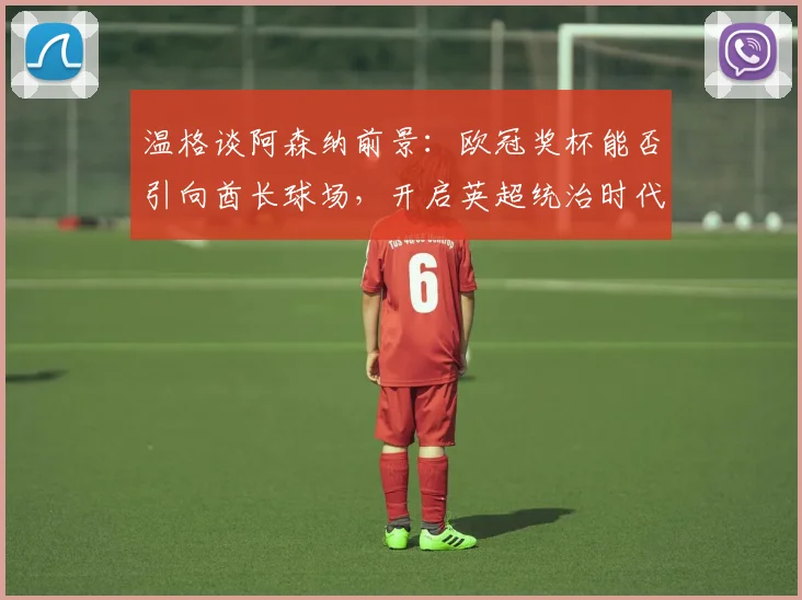 温格谈阿森纳前景:欧冠奖杯能否引向酋长球场,开启英超统治时代?