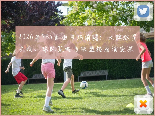 2026年NBA自由市场前瞻:大牌球星去向、球队策略与联盟格局演变深度分析