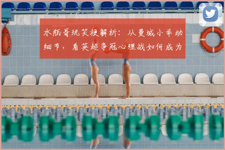 水瓶哥玩笑梗解析:从曼城小举动细节,看英超争冠心理战如何成为阿森纳登顶关键因素