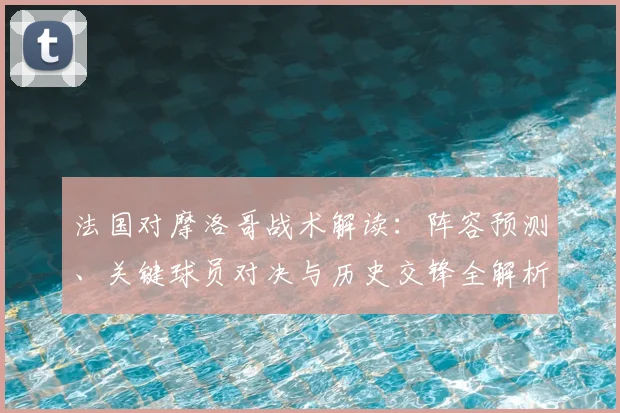 法国对摩洛哥战术解读:阵容预测、关键球员对决与历史交锋全解析