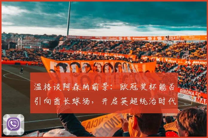 温格谈阿森纳前景:欧冠奖杯能否引向酋长球场,开启英超统治时代?